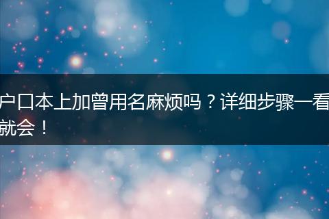 户口本上加曾用名麻烦吗？详细步骤一看就会！