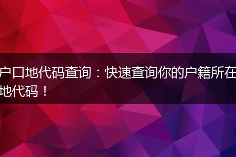 户口地代码查询：快速查询你的户籍所在地代码！
