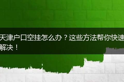 天津户口空挂怎么办？这些方法帮你快速解决！