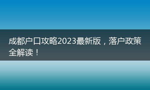 成都户口攻略2023最新版,落户政策全解读!