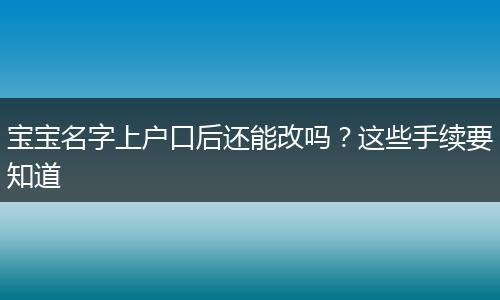宝宝名字上户口后还能改吗?这些手续要知道