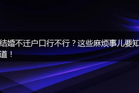 结婚不迁户口行不行?这些麻烦事儿要知道!
