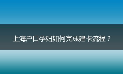 上海户口孕妇如何完成建卡流程?