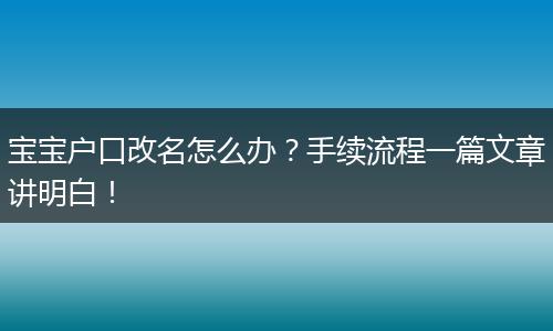 宝宝户口改名怎么办?手续流程一篇文章讲明白!