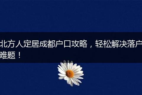 北方人定居成都户口攻略,轻松解决落户难题!