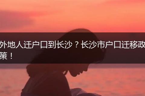 外地人迁户口到长沙?长沙市户口迁移政策!