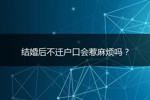 结婚后不迁户口会惹麻烦吗?