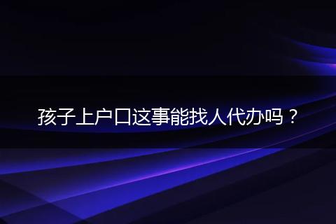 孩子上户口这事能找人代办吗?