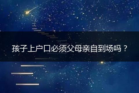孩子上户口必须父母亲自到场吗?