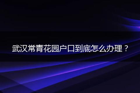 武汉常青花园户口到底怎么办理?