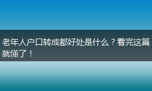 老年人户口转成都好处是什么?看完这篇就懂了!