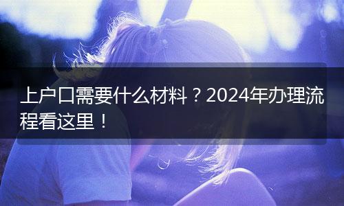 上户口需要什么材料?2024年办理流程看这里!
