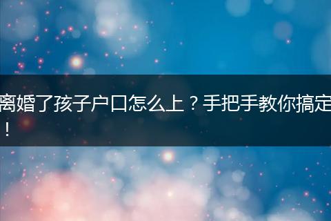 离婚了孩子户口怎么上？手把手教你搞定！