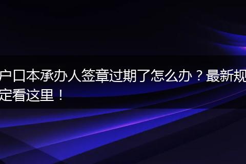 户口本承办人签章过期了怎么办?最新规定看这里!