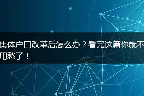 集体户口改革后怎么办?看完这篇你就不用愁了!