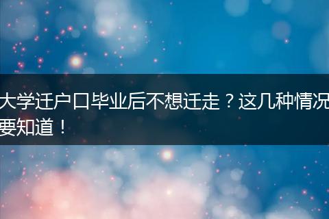 大学迁户口毕业后不想迁走?这几种情况要知道!