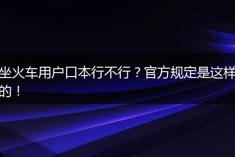 坐火车用户口本行不行？官方规定是这样的！