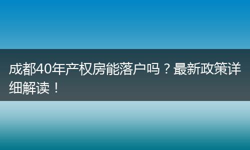 成都40年产权房能落户吗?最新政策详细解读!