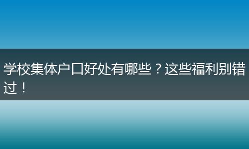 学校集体户口好处有哪些?这些福利别错过!