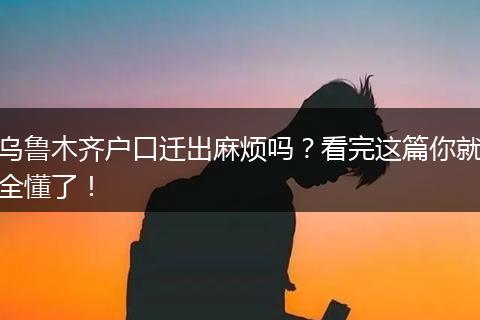 乌鲁木齐户口迁出麻烦吗？看完这篇你就全懂了！