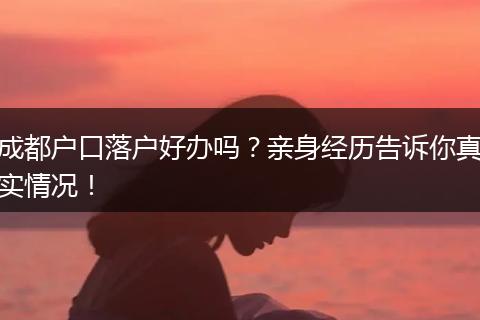 成都户口落户好办吗?亲身经历告诉你真实情况!