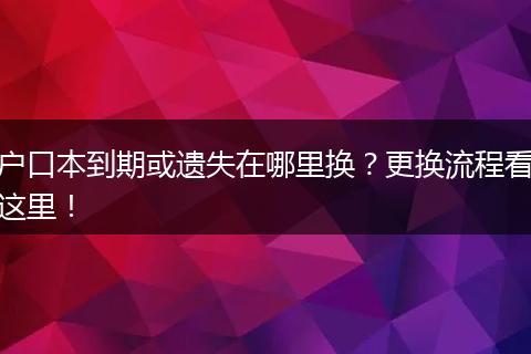 户口本到期或遗失在哪里换?更换流程看这里!