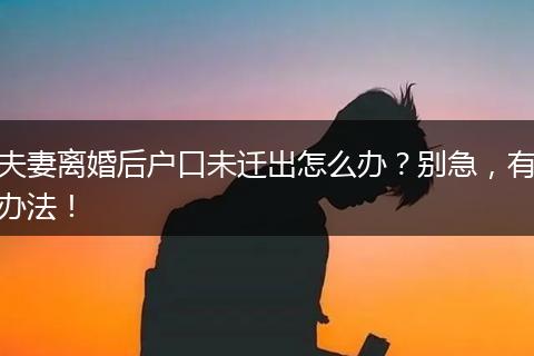 夫妻离婚后户口未迁出怎么办？别急，有办法！