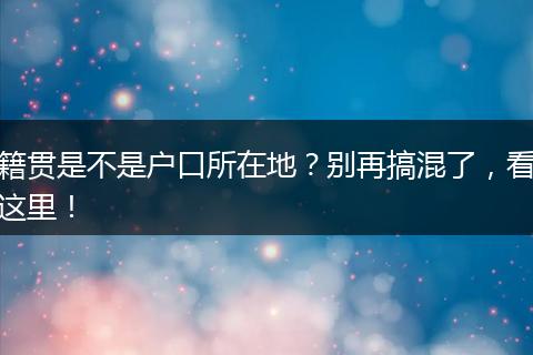 籍贯是不是户口所在地?别再搞混了,看这里!