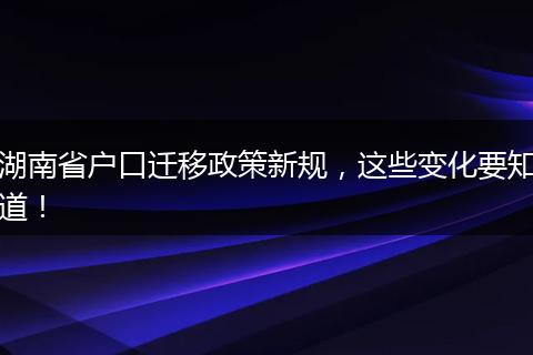 湖南省户口迁移政策新规，这些变化要知道！