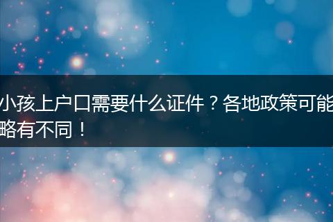 小孩上户口需要什么证件?各地政策可能略有不同!