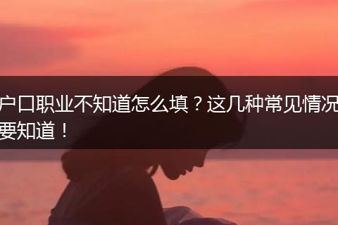 户口职业不知道怎么填?这几种常见情况要知道!