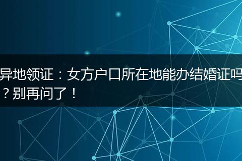 异地领证：女方户口所在地能办结婚证吗？别再问了！