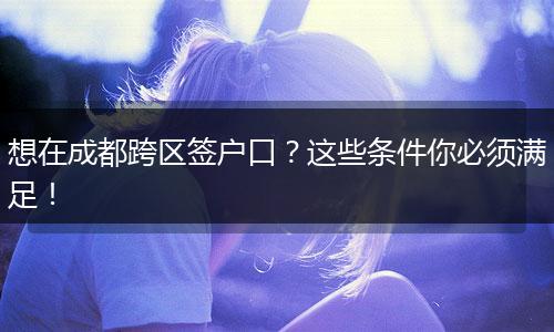 想在成都跨区签户口？这些条件你必须满足！