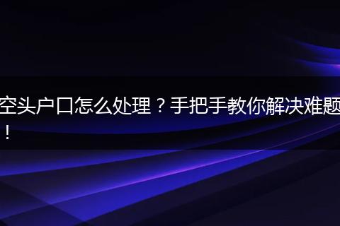 空头户口怎么处理？手把手教你解决难题！