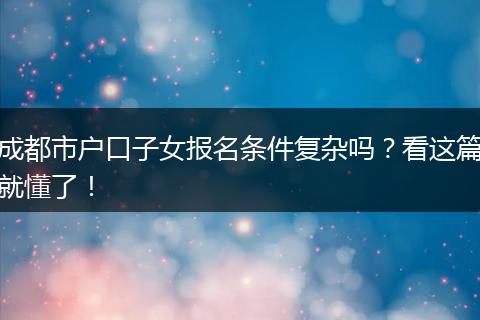 成都市户口子女报名条件复杂吗？看这篇就懂了！