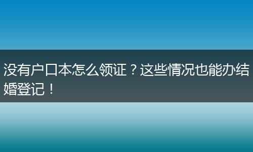 没有户口本怎么领证？这些情况也能办结婚登记！
