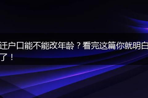 迁户口能不能改年龄？看完这篇你就明白了！