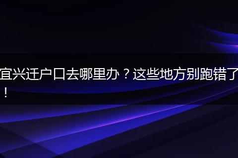 宜兴迁户口去哪里办？这些地方别跑错了！