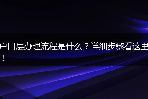 户口层办理流程是什么？详细步骤看这里！