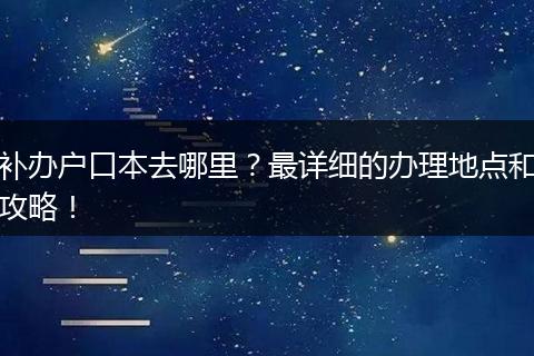 补办户口本去哪里？最详细的办理地点和攻略！