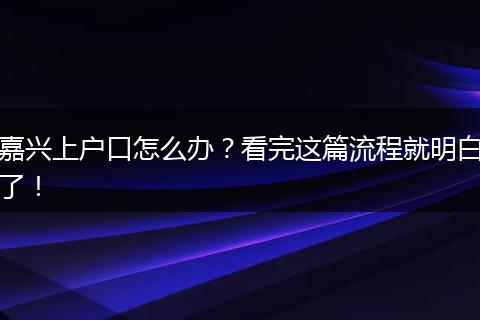 嘉兴上户口怎么办？看完这篇流程就明白了！