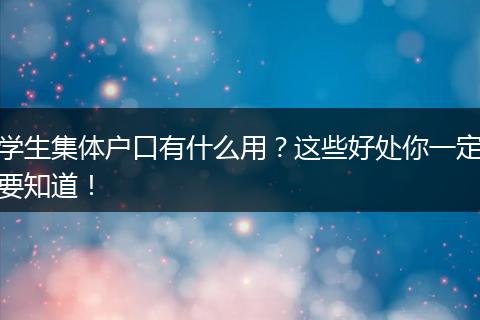 学生集体户口有什么用？这些好处你一定要知道！
