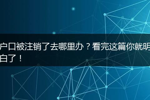 户口被注销了去哪里办？看完这篇你就明白了！