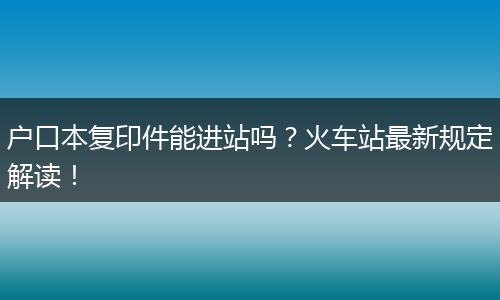 户口本复印件能进站吗？火车站最新规定解读！