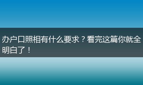 办户口照相有什么要求？看完这篇你就全明白了！