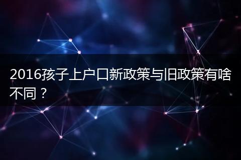 2016孩子上户口新政策与旧政策有啥不同？