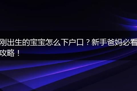 刚出生的宝宝怎么下户口？新手爸妈必看攻略！