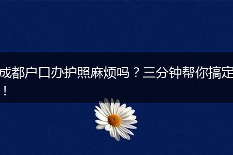 成都户口办护照麻烦吗？三分钟帮你搞定！