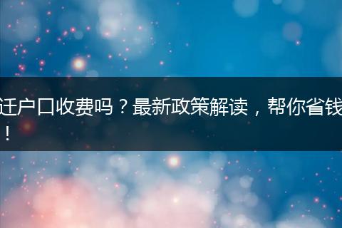 迁户口收费吗？最新政策解读，帮你省钱！