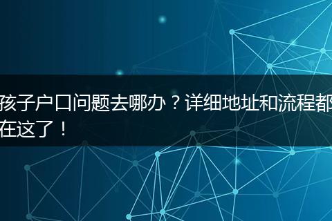 孩子户口问题去哪办？详细地址和流程都在这了！
